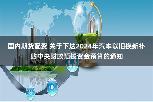 国内期货配资 关于下达2024年汽车以旧换新补贴中央财政预拨资金预算的通知