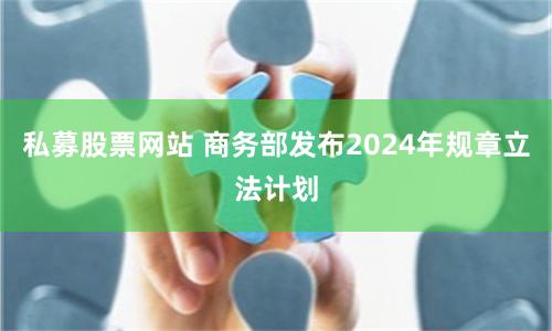 私募股票网站 商务部发布2024年规章立法计划