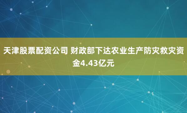 天津股票配资公司 财政部下达农业生产防灾救灾资金4.43亿元