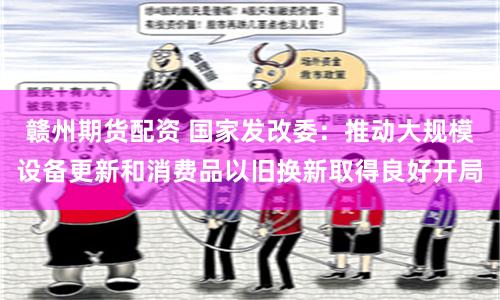 赣州期货配资 国家发改委：推动大规模设备更新和消费品以旧换新取得良好开局