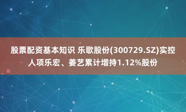 股票配资基本知识 乐歌股份(300729.SZ)实控人项乐宏、姜艺累计增持1.12%股份