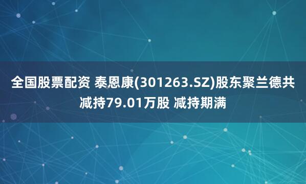 全国股票配资 泰恩康(301263.SZ)股东聚兰德共减持79.01万股 减持期满