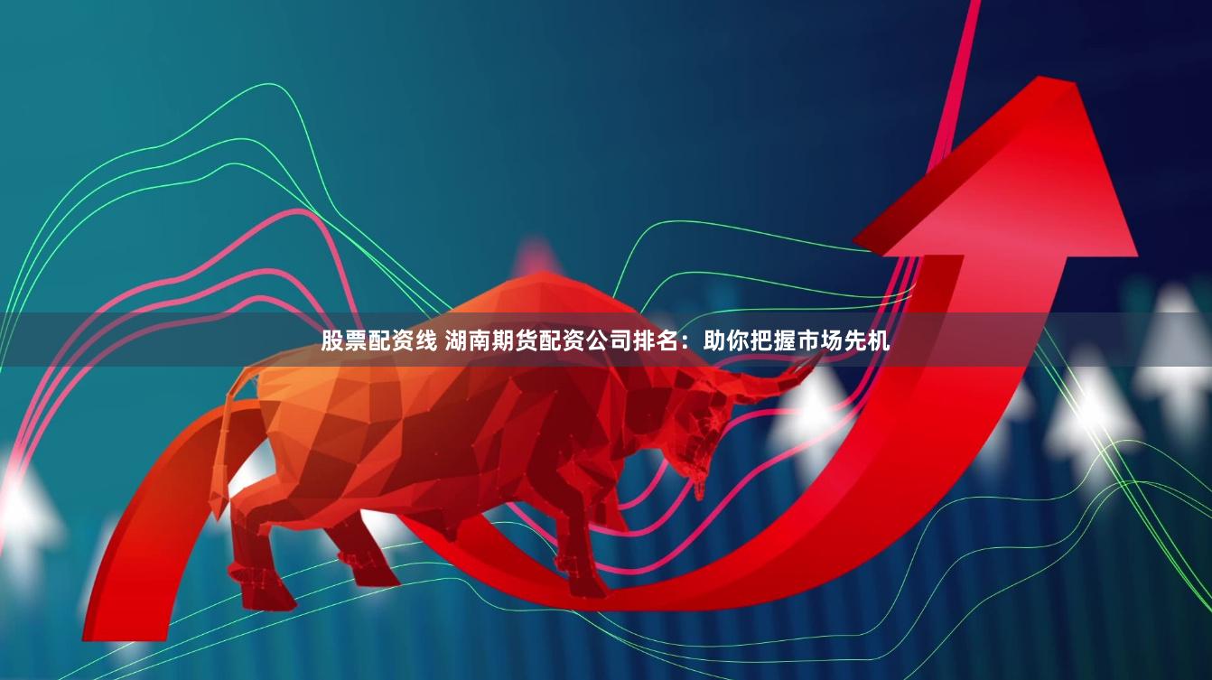 股票配资线 湖南期货配资公司排名：助你把握市场先机