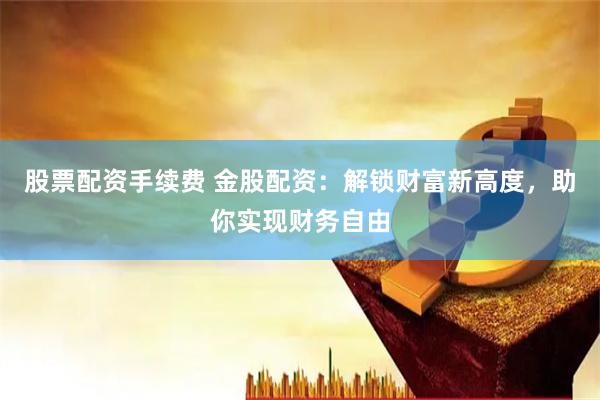 股票配资手续费 金股配资：解锁财富新高度，助你实现财务自由