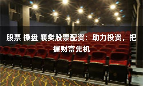 股票 操盘 襄樊股票配资：助力投资，把握财富先机