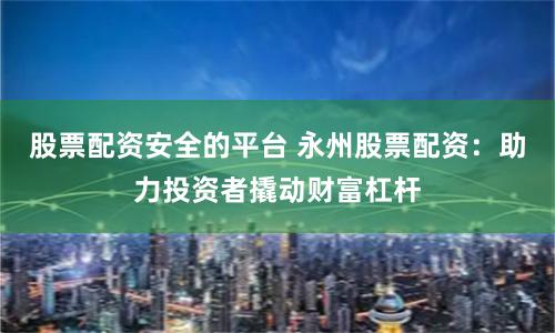 股票配资安全的平台 永州股票配资：助力投资者撬动财富杠杆