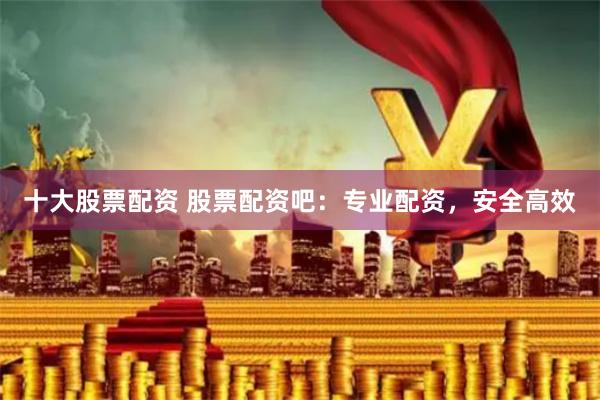 十大股票配资 股票配资吧：专业配资，安全高效