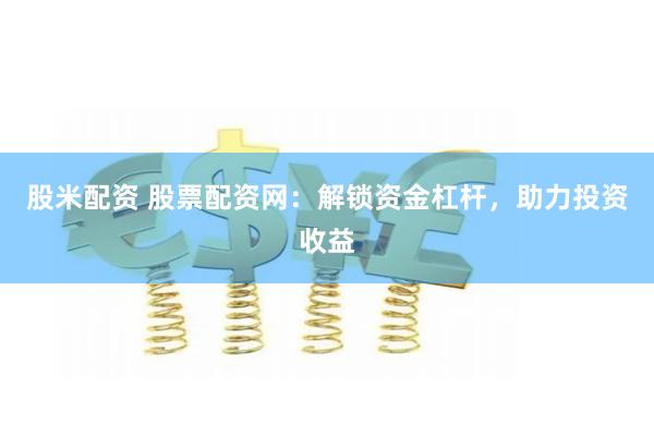 股米配资 股票配资网：解锁资金杠杆，助力投资收益