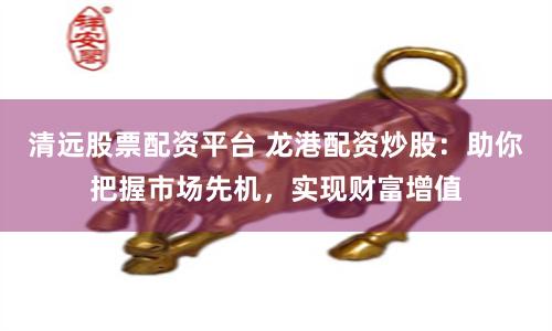 清远股票配资平台 龙港配资炒股：助你把握市场先机，实现财富增值