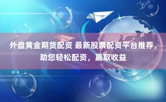 外盘黄金期货配资 最新股票配资平台推荐,助您轻松配资,赢取收益