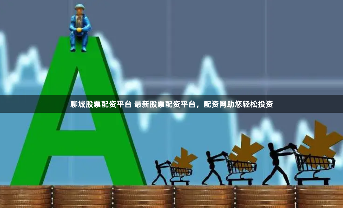 聊城股票配资平台 最新股票配资平台，配资网助您轻松投资