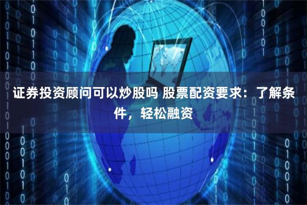 证券投资顾问可以炒股吗 股票配资要求:了解条件,轻松融资