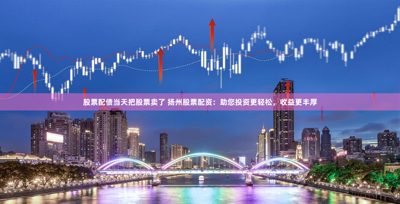 股票配债当天把股票卖了 扬州股票配资:助您投资更轻松,收益更丰厚