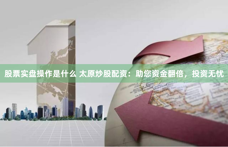 股票实盘操作是什么 太原炒股配资：助您资金翻倍，投资无忧