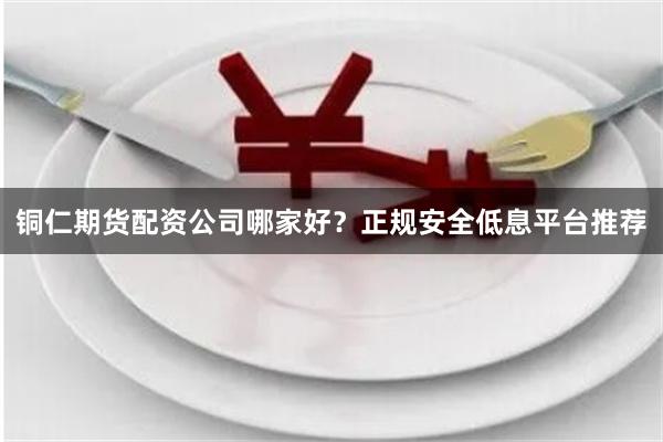 铜仁期货配资公司哪家好？正规安全低息平台推荐