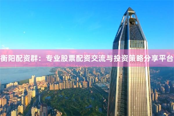 衡阳配资群：专业股票配资交流与投资策略分享平台